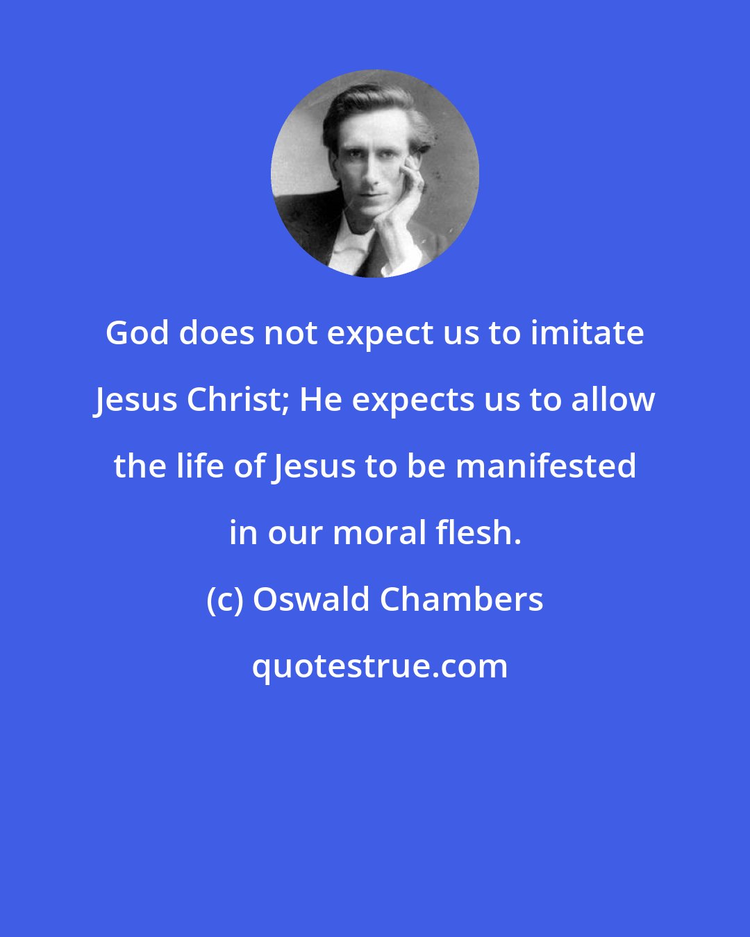 Oswald Chambers: God does not expect us to imitate Jesus Christ; He expects us to allow the life of Jesus to be manifested in our moral flesh.
