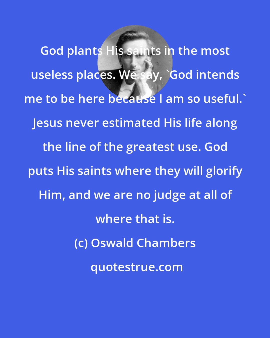 Oswald Chambers: God plants His saints in the most useless places. We say, 'God intends me to be here because I am so useful.' Jesus never estimated His life along the line of the greatest use. God puts His saints where they will glorify Him, and we are no judge at all of where that is.