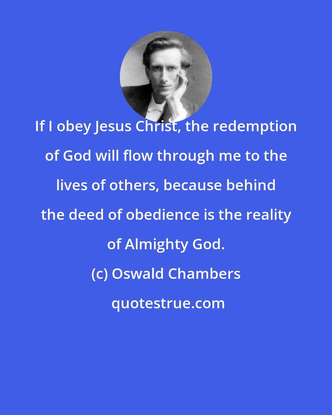 Oswald Chambers: If I obey Jesus Christ, the redemption of God will flow through me to the lives of others, because behind the deed of obedience is the reality of Almighty God.