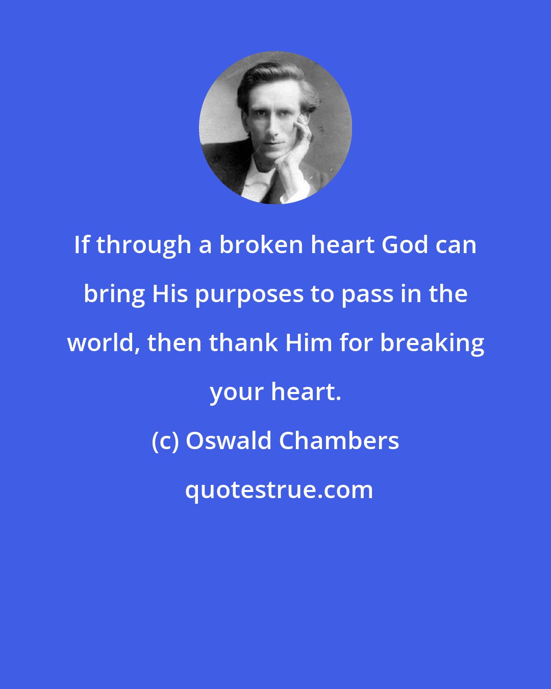 Oswald Chambers: If through a broken heart God can bring His purposes to pass in the world, then thank Him for breaking your heart.