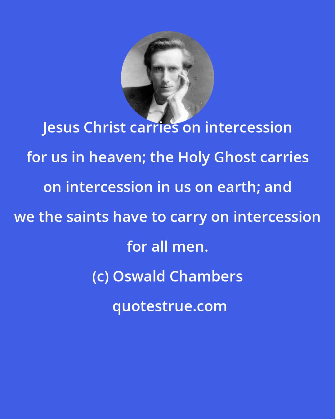 Oswald Chambers: Jesus Christ carries on intercession for us in heaven; the Holy Ghost carries on intercession in us on earth; and we the saints have to carry on intercession for all men.