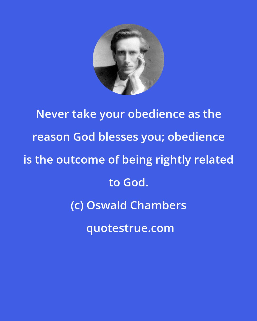 Oswald Chambers: Never take your obedience as the reason God blesses you; obedience is the outcome of being rightly related to God.