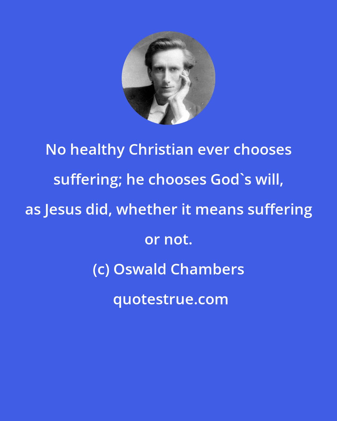 Oswald Chambers: No healthy Christian ever chooses suffering; he chooses God's will, as Jesus did, whether it means suffering or not.