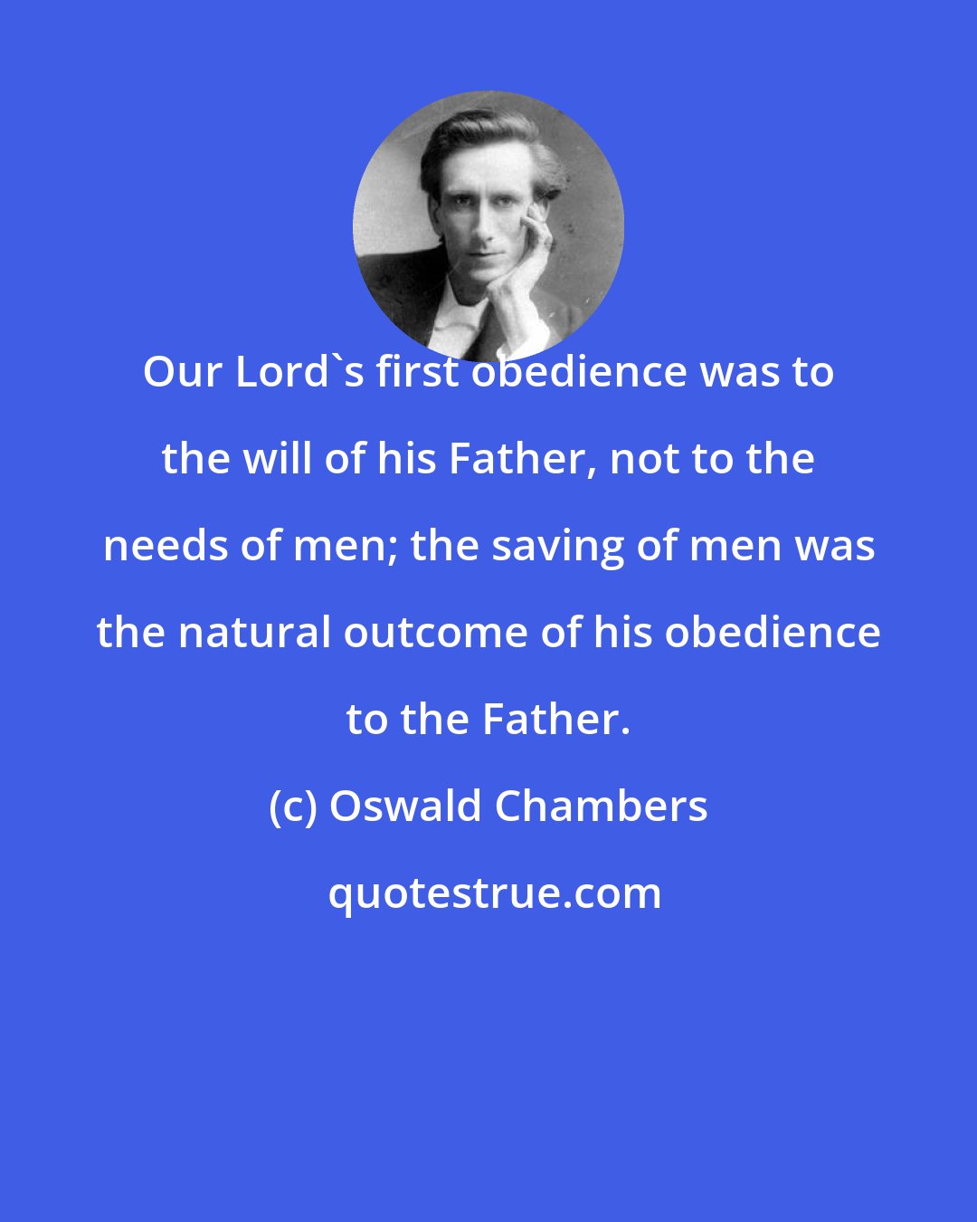 Oswald Chambers: Our Lord's first obedience was to the will of his Father, not to the needs of men; the saving of men was the natural outcome of his obedience to the Father.