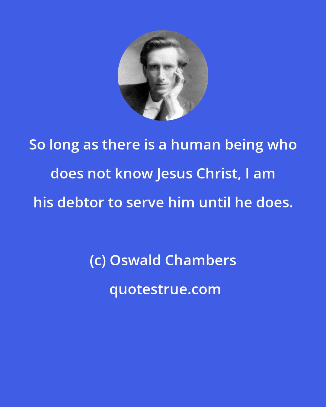 Oswald Chambers: So long as there is a human being who does not know Jesus Christ, I am his debtor to serve him until he does.