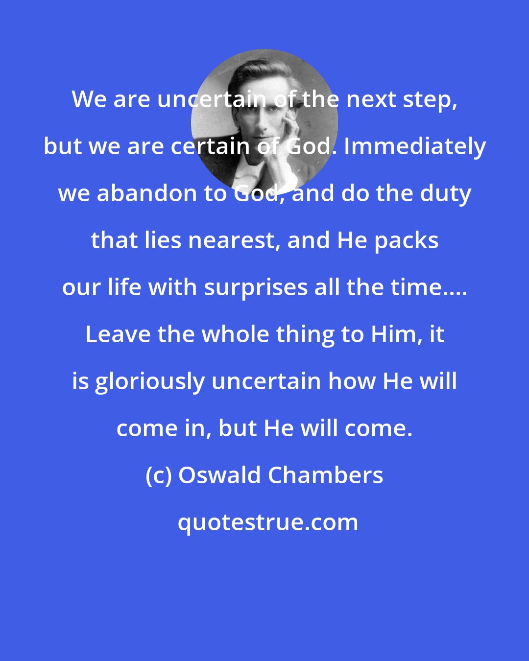 Oswald Chambers: We are uncertain of the next step, but we are certain of God. Immediately we abandon to God, and do the duty that lies nearest, and He packs our life with surprises all the time.... Leave the whole thing to Him, it is gloriously uncertain how He will come in, but He will come.