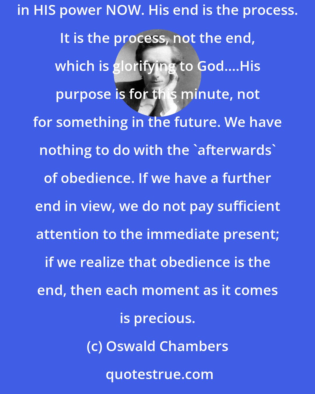 Oswald Chambers: We must never put our dreams of success as God's purpose for us; His purpose may be exactly the opposite. His purpose is that I depend on HIM and in HIS power NOW. His end is the process. It is the process, not the end, which is glorifying to God....His purpose is for this minute, not for something in the future. We have nothing to do with the 'afterwards' of obedience. If we have a further end in view, we do not pay sufficient attention to the immediate present; if we realize that obedience is the end, then each moment as it comes is precious.