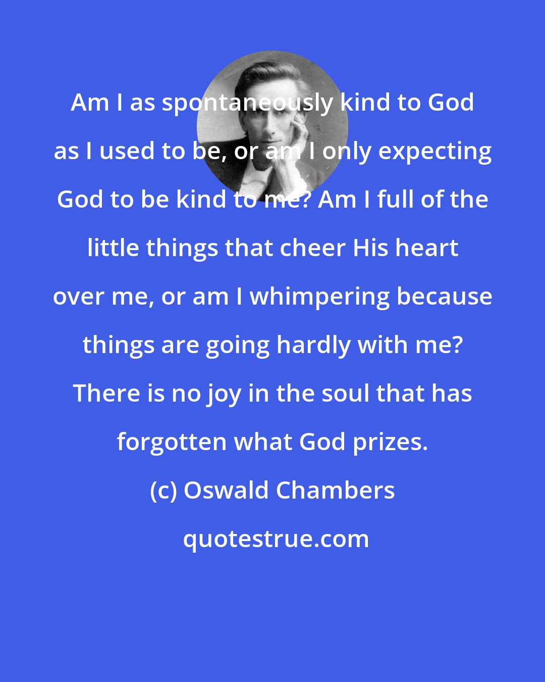 Oswald Chambers: Am I as spontaneously kind to God as I used to be, or am I only expecting God to be kind to me? Am I full of the little things that cheer His heart over me, or am I whimpering because things are going hardly with me? There is no joy in the soul that has forgotten what God prizes.