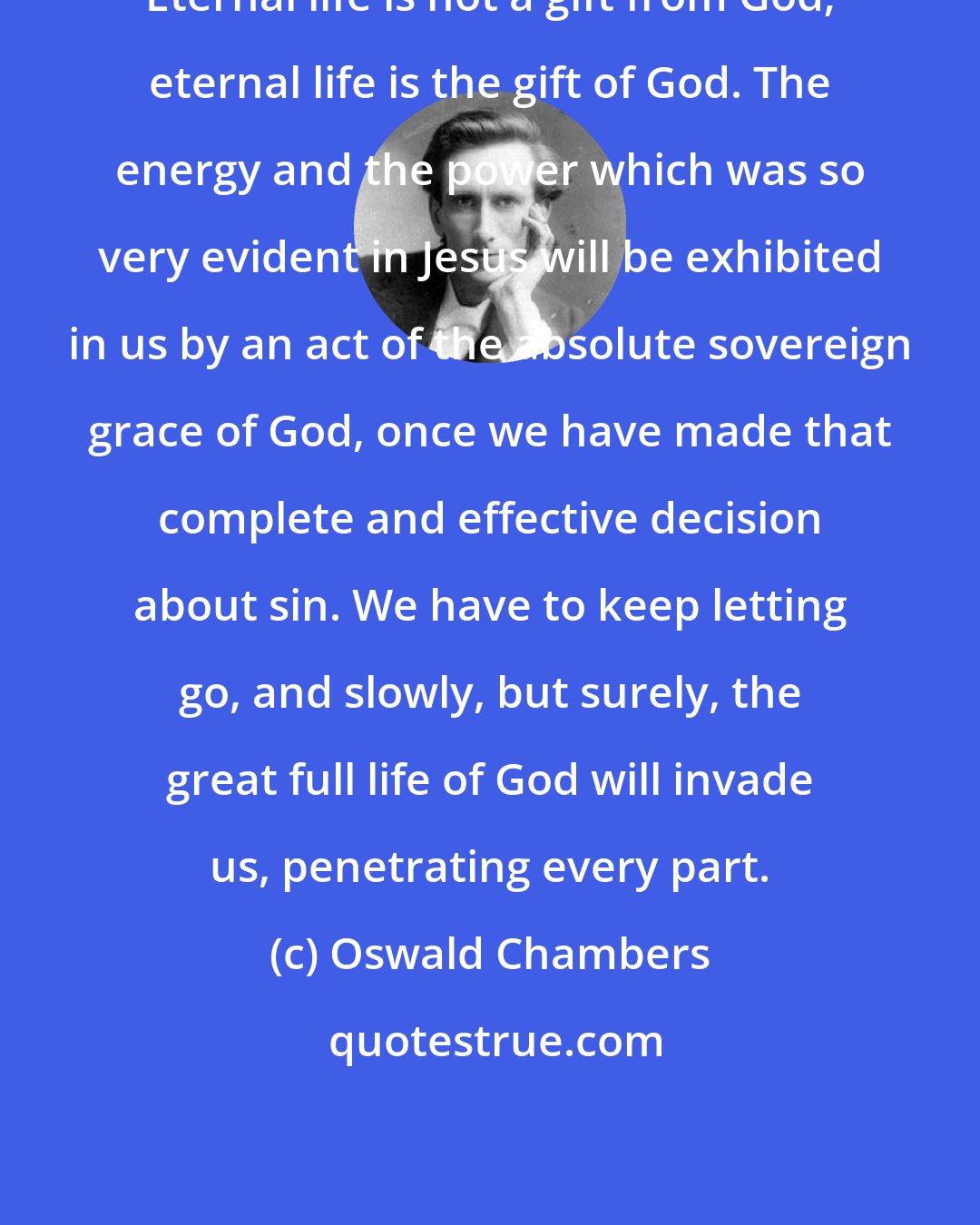Oswald Chambers: Eternal life is not a gift from God; eternal life is the gift of God. The energy and the power which was so very evident in Jesus will be exhibited in us by an act of the absolute sovereign grace of God, once we have made that complete and effective decision about sin. We have to keep letting go, and slowly, but surely, the great full life of God will invade us, penetrating every part.