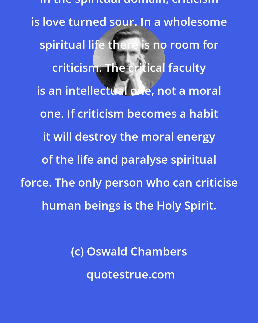 Oswald Chambers: In the spiritual domain, criticism is love turned sour. In a wholesome spiritual life there is no room for criticism. The critical faculty is an intellectual one, not a moral one. If criticism becomes a habit it will destroy the moral energy of the life and paralyse spiritual force. The only person who can criticise human beings is the Holy Spirit.