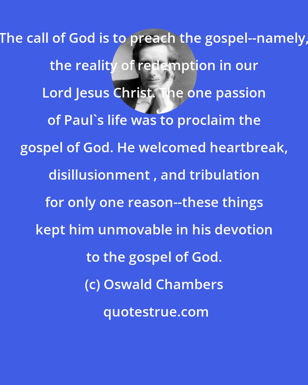 Oswald Chambers: The call of God is to preach the gospel--namely, the reality of redemption in our Lord Jesus Christ. The one passion of Paul's life was to proclaim the gospel of God. He welcomed heartbreak, disillusionment , and tribulation for only one reason--these things kept him unmovable in his devotion to the gospel of God.