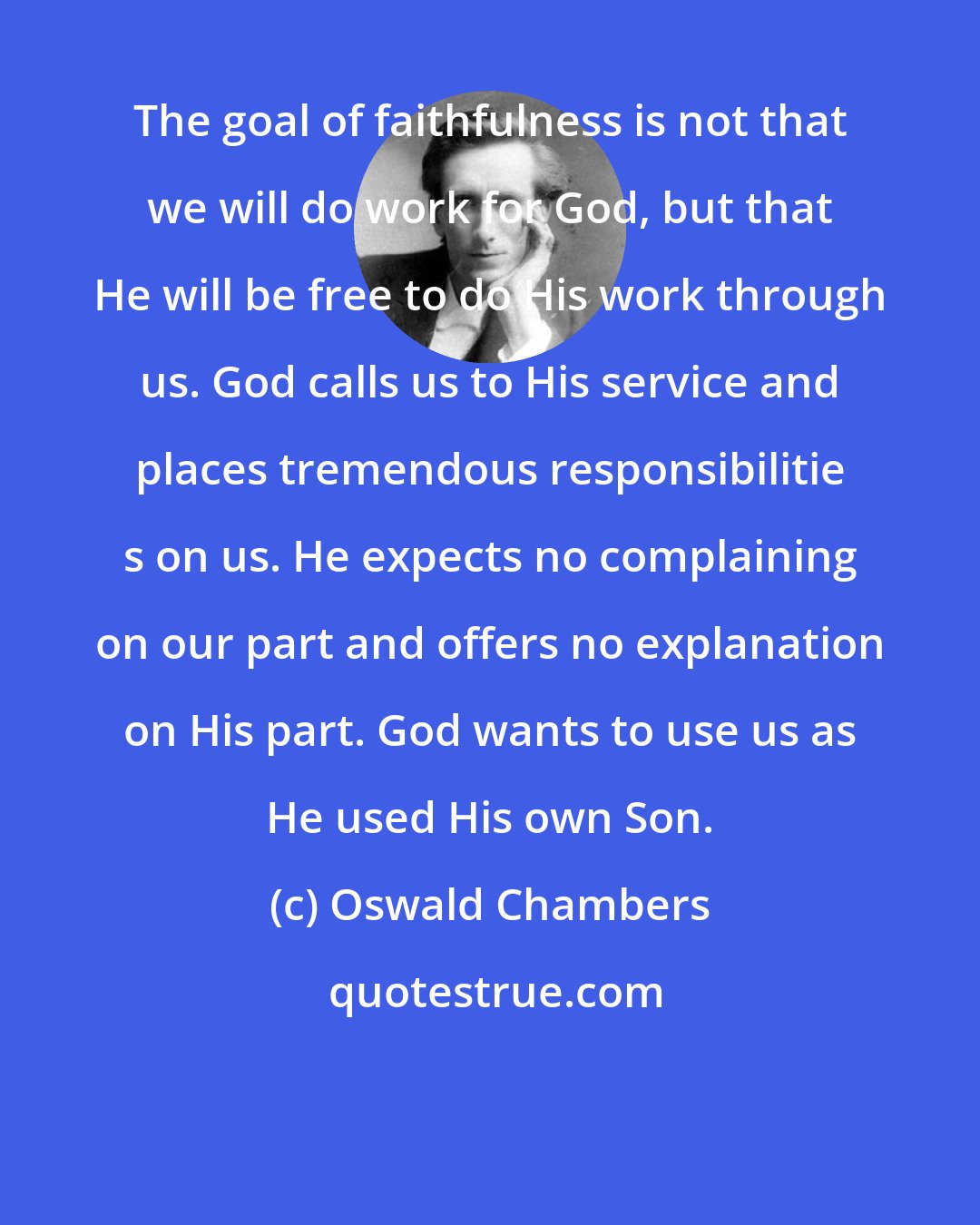 Oswald Chambers: The goal of faithfulness is not that we will do work for God, but that He will be free to do His work through us. God calls us to His service and places tremendous responsibilitie s on us. He expects no complaining on our part and offers no explanation on His part. God wants to use us as He used His own Son.