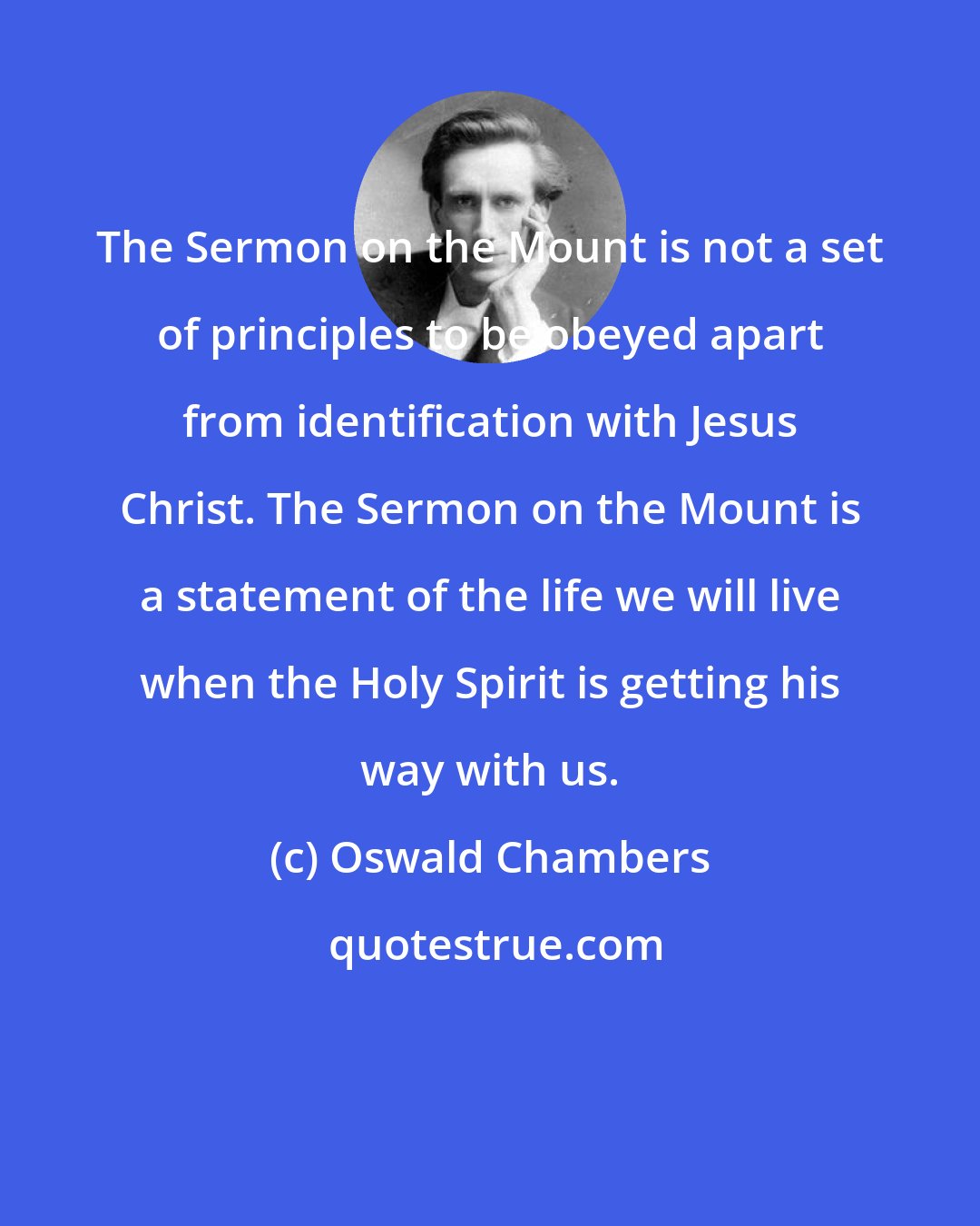 Oswald Chambers: The Sermon on the Mount is not a set of principles to be obeyed apart from identification with Jesus Christ. The Sermon on the Mount is a statement of the life we will live when the Holy Spirit is getting his way with us.