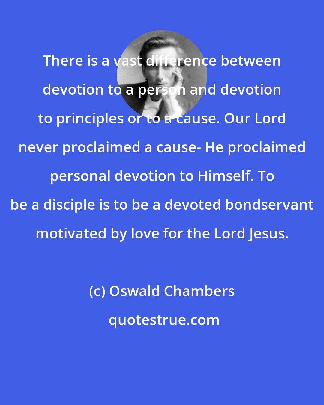 Oswald Chambers: There is a vast difference between devotion to a person and devotion to principles or to a cause. Our Lord never proclaimed a cause- He proclaimed personal devotion to Himself. To be a disciple is to be a devoted bondservant motivated by love for the Lord Jesus.