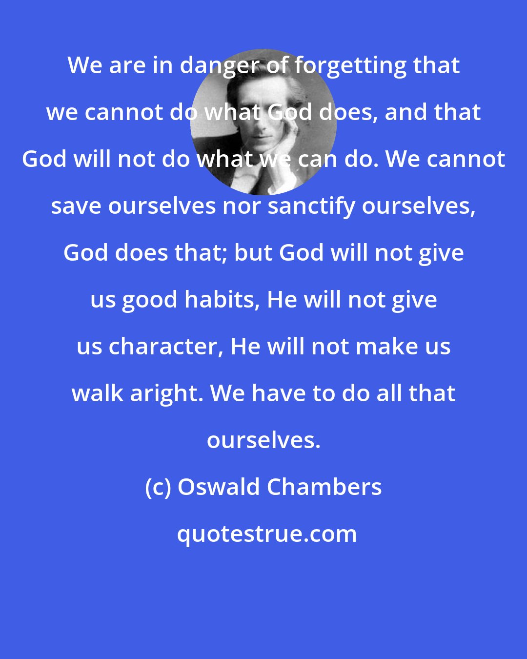Oswald Chambers: We are in danger of forgetting that we cannot do what God does, and that God will not do what we can do. We cannot save ourselves nor sanctify ourselves, God does that; but God will not give us good habits, He will not give us character, He will not make us walk aright. We have to do all that ourselves.