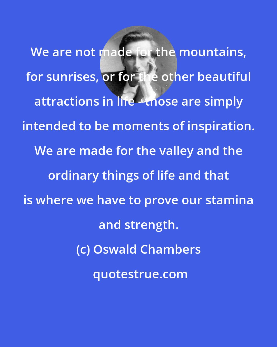 Oswald Chambers: We are not made for the mountains, for sunrises, or for the other beautiful attractions in life - those are simply intended to be moments of inspiration. We are made for the valley and the ordinary things of life and that is where we have to prove our stamina and strength.