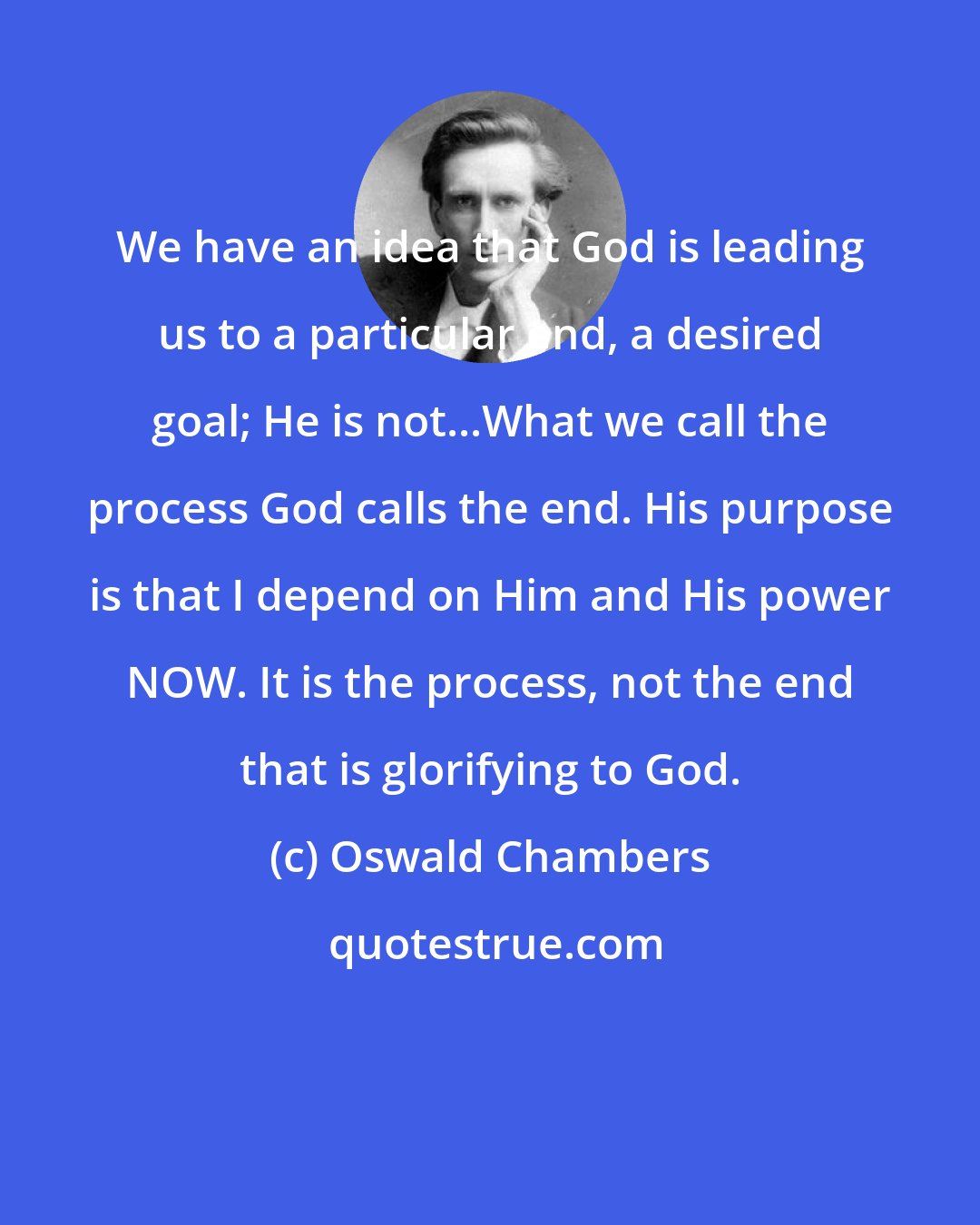 Oswald Chambers: We have an idea that God is leading us to a particular end, a desired goal; He is not...What we call the process God calls the end. His purpose is that I depend on Him and His power NOW. It is the process, not the end that is glorifying to God.