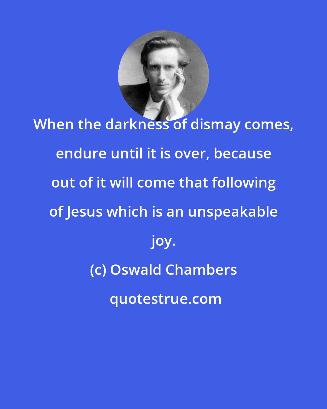 Oswald Chambers: When the darkness of dismay comes, endure until it is over, because out of it will come that following of Jesus which is an unspeakable joy.
