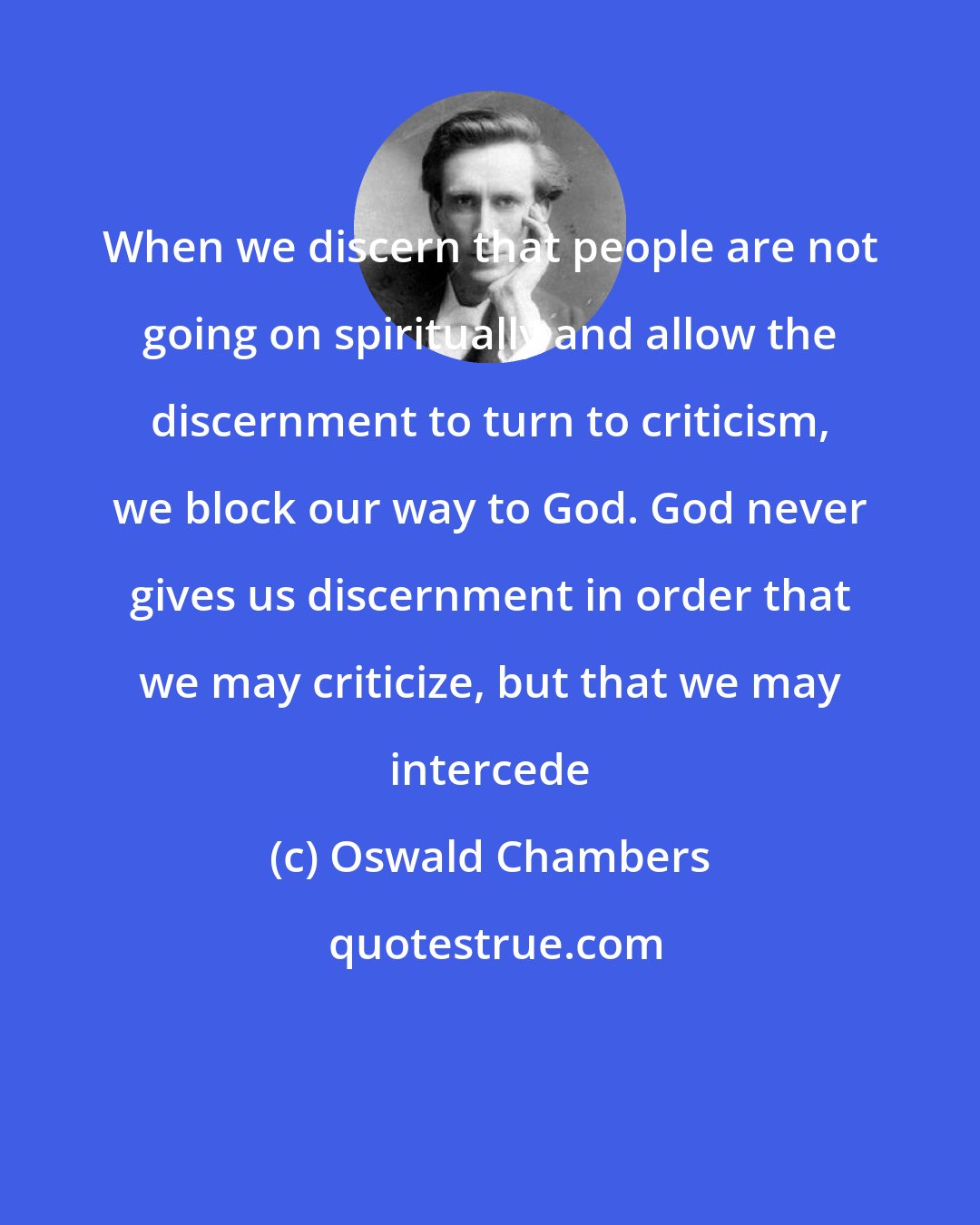 Oswald Chambers: When we discern that people are not going on spiritually and allow the discernment to turn to criticism, we block our way to God. God never gives us discernment in order that we may criticize, but that we may intercede