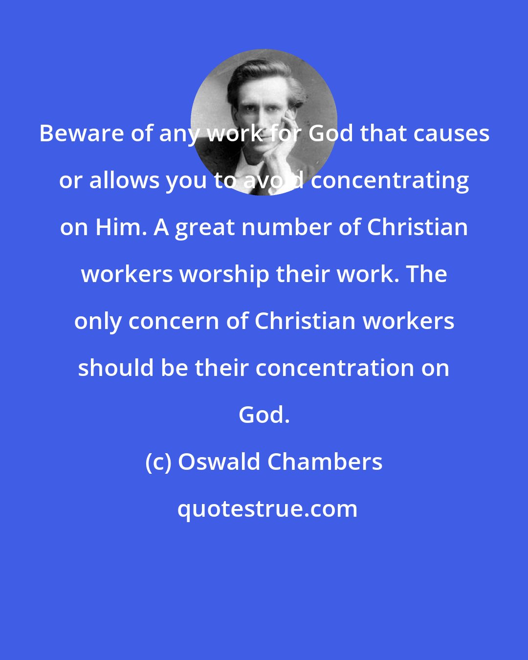 Oswald Chambers: Beware of any work for God that causes or allows you to avoid concentrating on Him. A great number of Christian workers worship their work. The only concern of Christian workers should be their concentration on God.