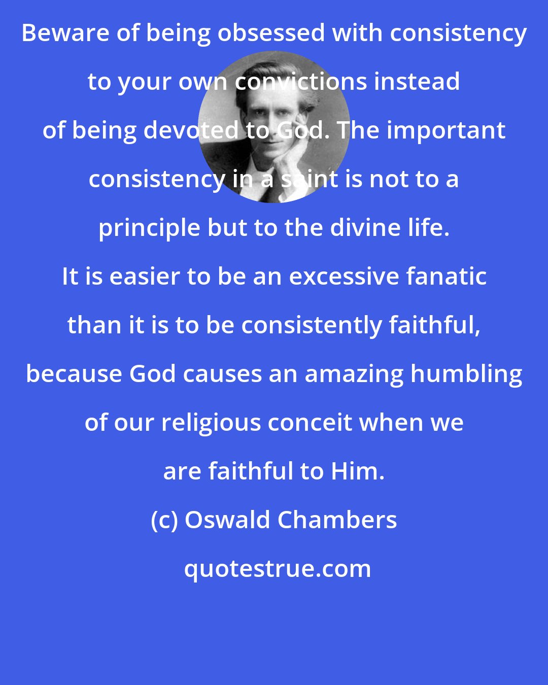 Oswald Chambers: Beware of being obsessed with consistency to your own convictions instead of being devoted to God. The important consistency in a saint is not to a principle but to the divine life. It is easier to be an excessive fanatic than it is to be consistently faithful, because God causes an amazing humbling of our religious conceit when we are faithful to Him.