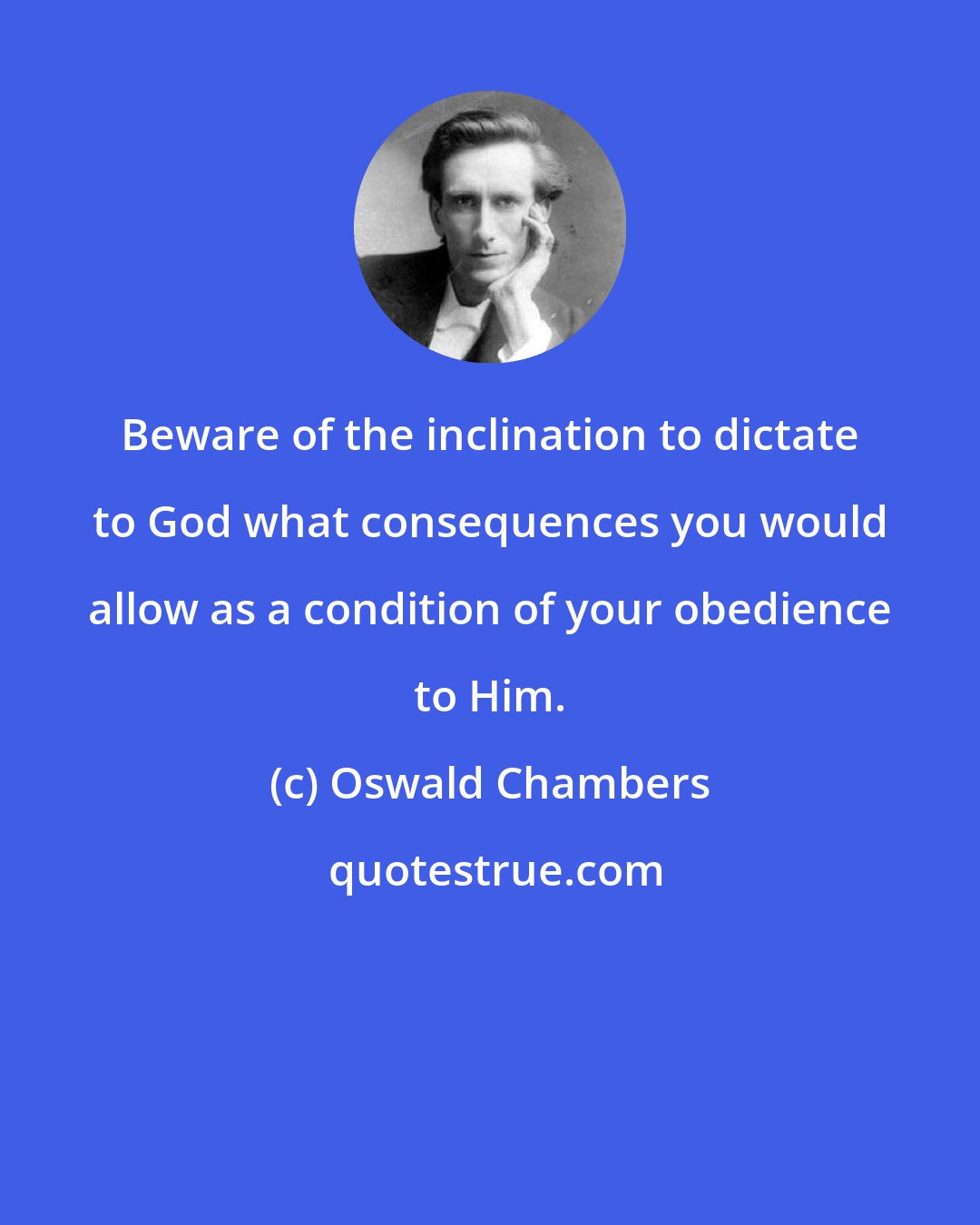 Oswald Chambers: Beware of the inclination to dictate to God what consequences you would allow as a condition of your obedience to Him.