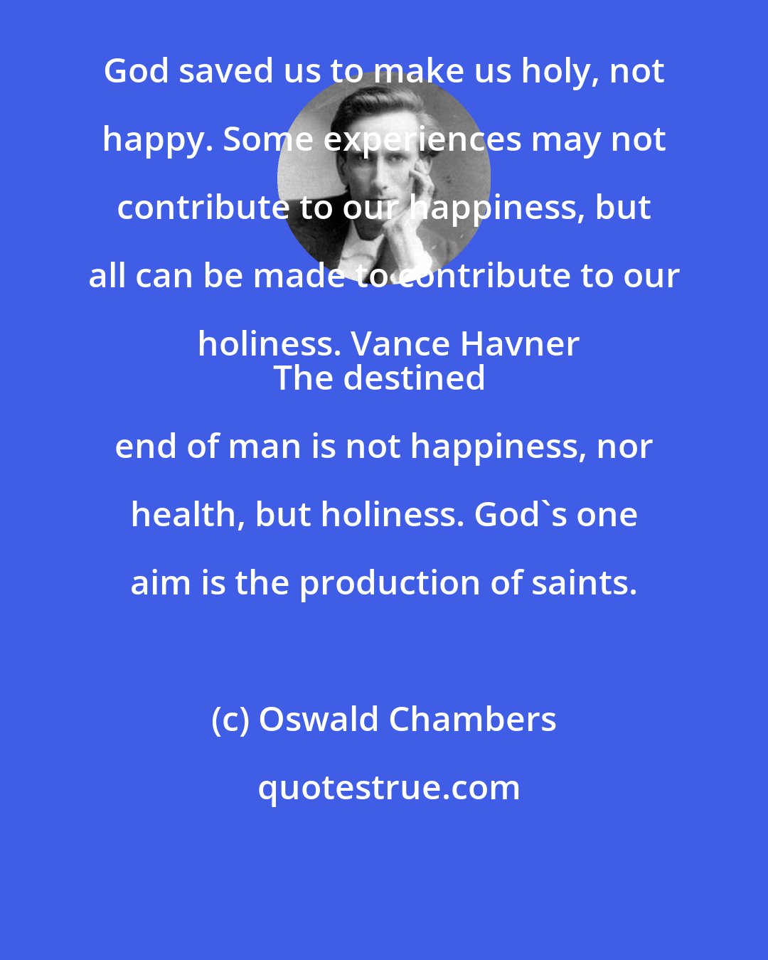 Oswald Chambers: God saved us to make us holy, not happy. Some experiences may not contribute to our happiness, but all can be made to contribute to our holiness. Vance Havner
The destined end of man is not happiness, nor health, but holiness. God's one aim is the production of saints.