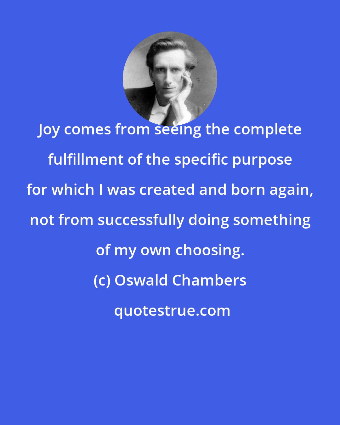 Oswald Chambers: Joy comes from seeing the complete fulfillment of the specific purpose for which I was created and born again, not from successfully doing something of my own choosing.