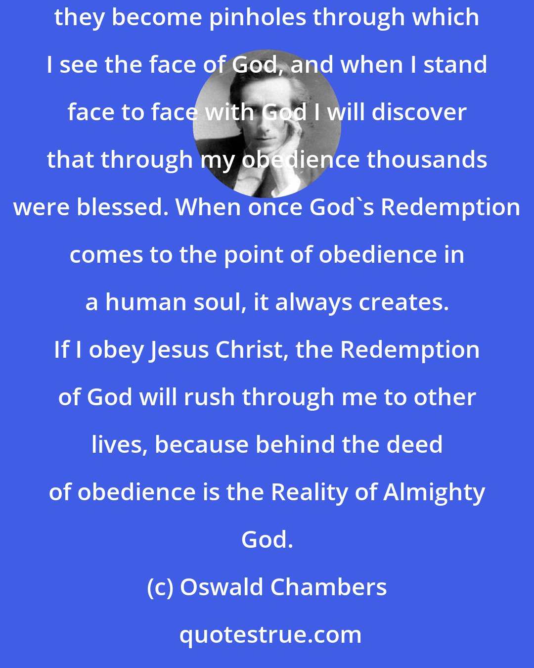 Oswald Chambers: My personal life may be crowded with small petty incidents, altogether unnoticeable and mean; but if I obey Jesus Christ in the haphazard circumstances, they become pinholes through which I see the face of God, and when I stand face to face with God I will discover that through my obedience thousands were blessed. When once God's Redemption comes to the point of obedience in a human soul, it always creates. If I obey Jesus Christ, the Redemption of God will rush through me to other lives, because behind the deed of obedience is the Reality of Almighty God.