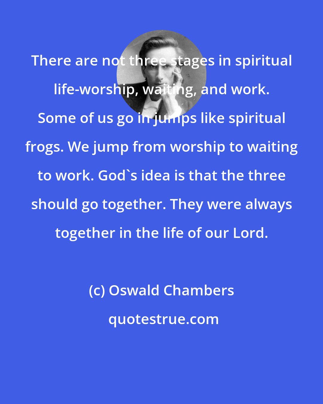 Oswald Chambers: There are not three stages in spiritual life-worship, waiting, and work. Some of us go in jumps like spiritual frogs. We jump from worship to waiting to work. God's idea is that the three should go together. They were always together in the life of our Lord.