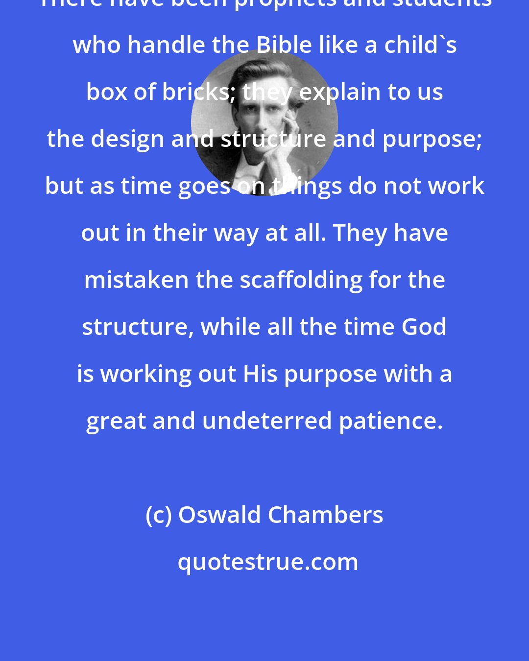 Oswald Chambers: There have been prophets and students who handle the Bible like a child's box of bricks; they explain to us the design and structure and purpose; but as time goes on things do not work out in their way at all. They have mistaken the scaffolding for the structure, while all the time God is working out His purpose with a great and undeterred patience.