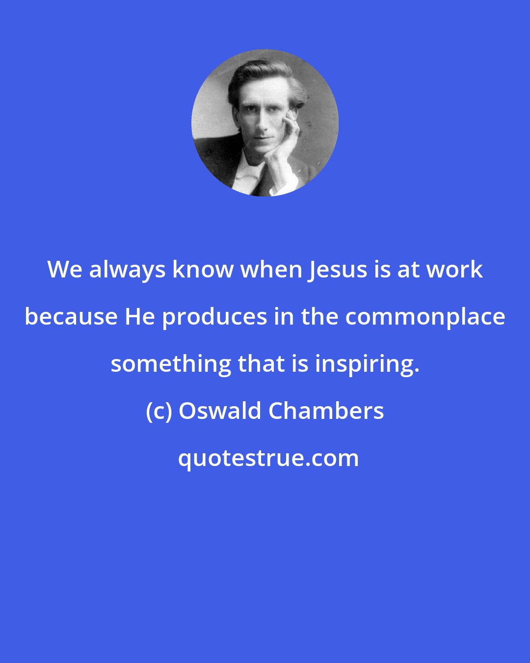 Oswald Chambers: We always know when Jesus is at work because He produces in the commonplace something that is inspiring.