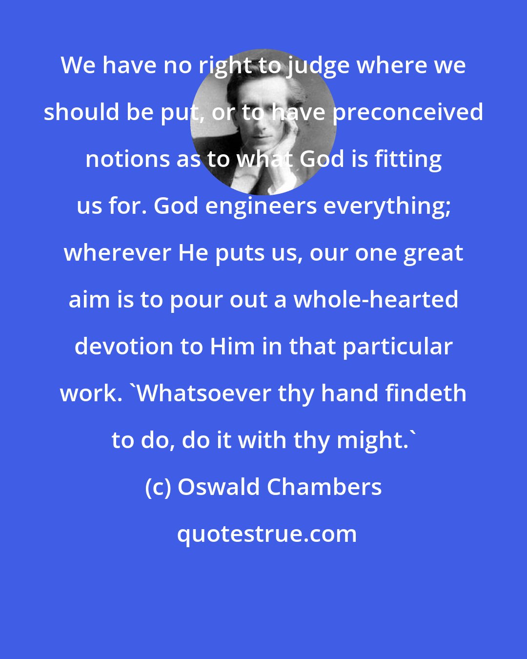 Oswald Chambers: We have no right to judge where we should be put, or to have preconceived notions as to what God is fitting us for. God engineers everything; wherever He puts us, our one great aim is to pour out a whole-hearted devotion to Him in that particular work. 'Whatsoever thy hand findeth to do, do it with thy might.'