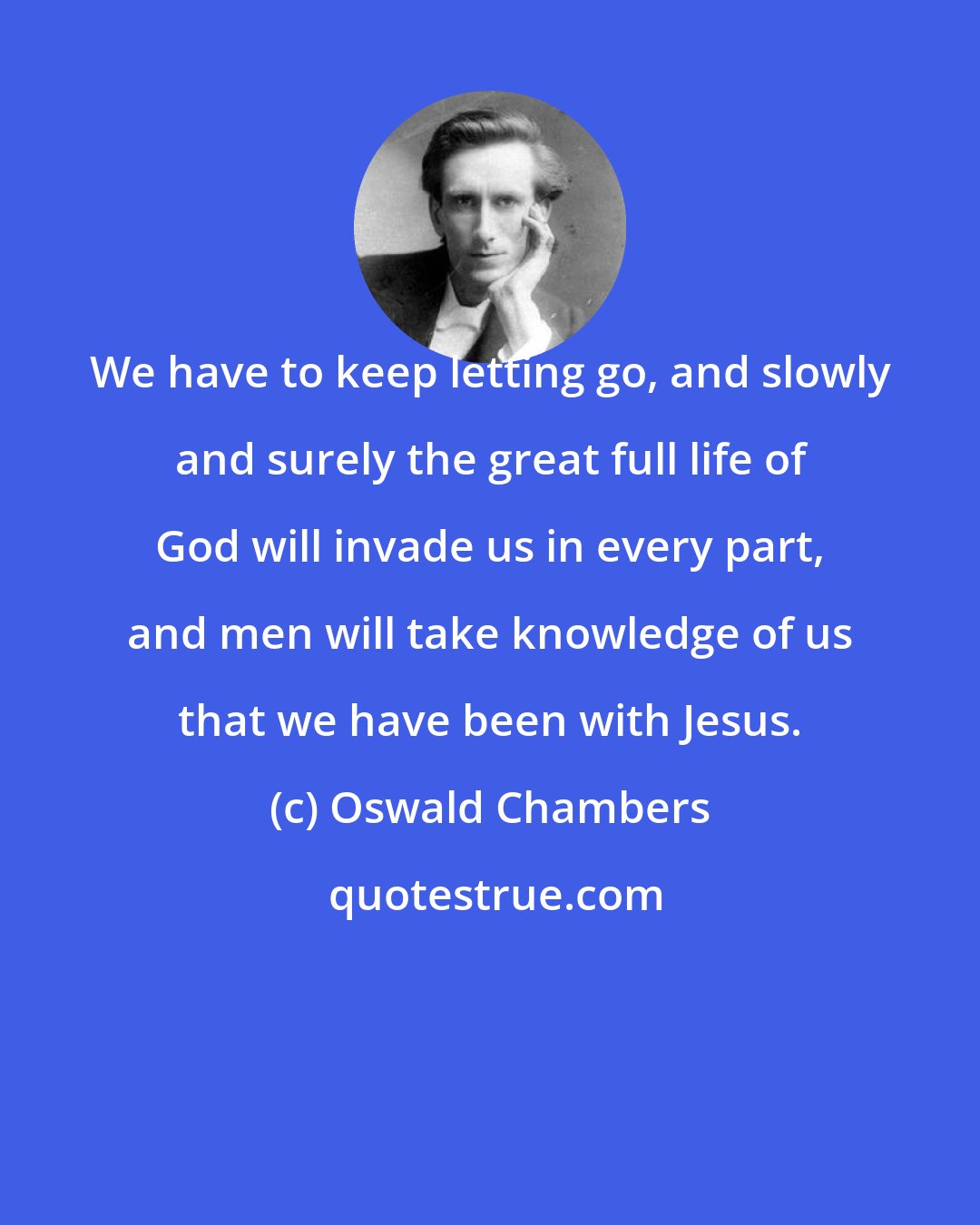 Oswald Chambers: We have to keep letting go, and slowly and surely the great full life of God will invade us in every part, and men will take knowledge of us that we have been with Jesus.