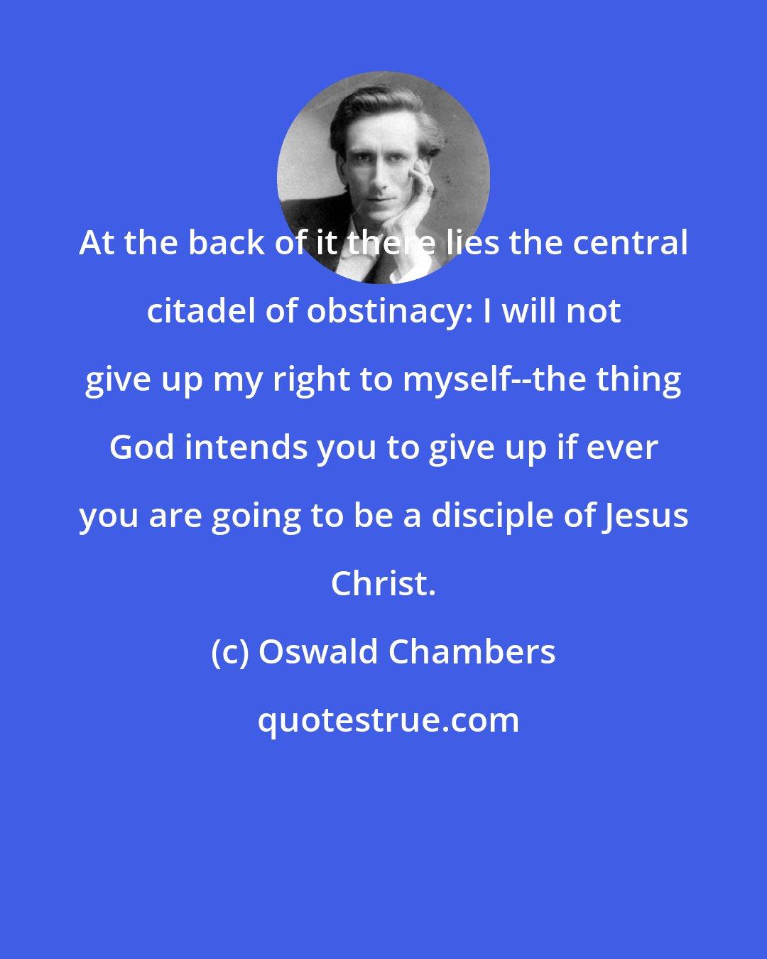 Oswald Chambers: At the back of it there lies the central citadel of obstinacy: I will not give up my right to myself--the thing God intends you to give up if ever you are going to be a disciple of Jesus Christ.