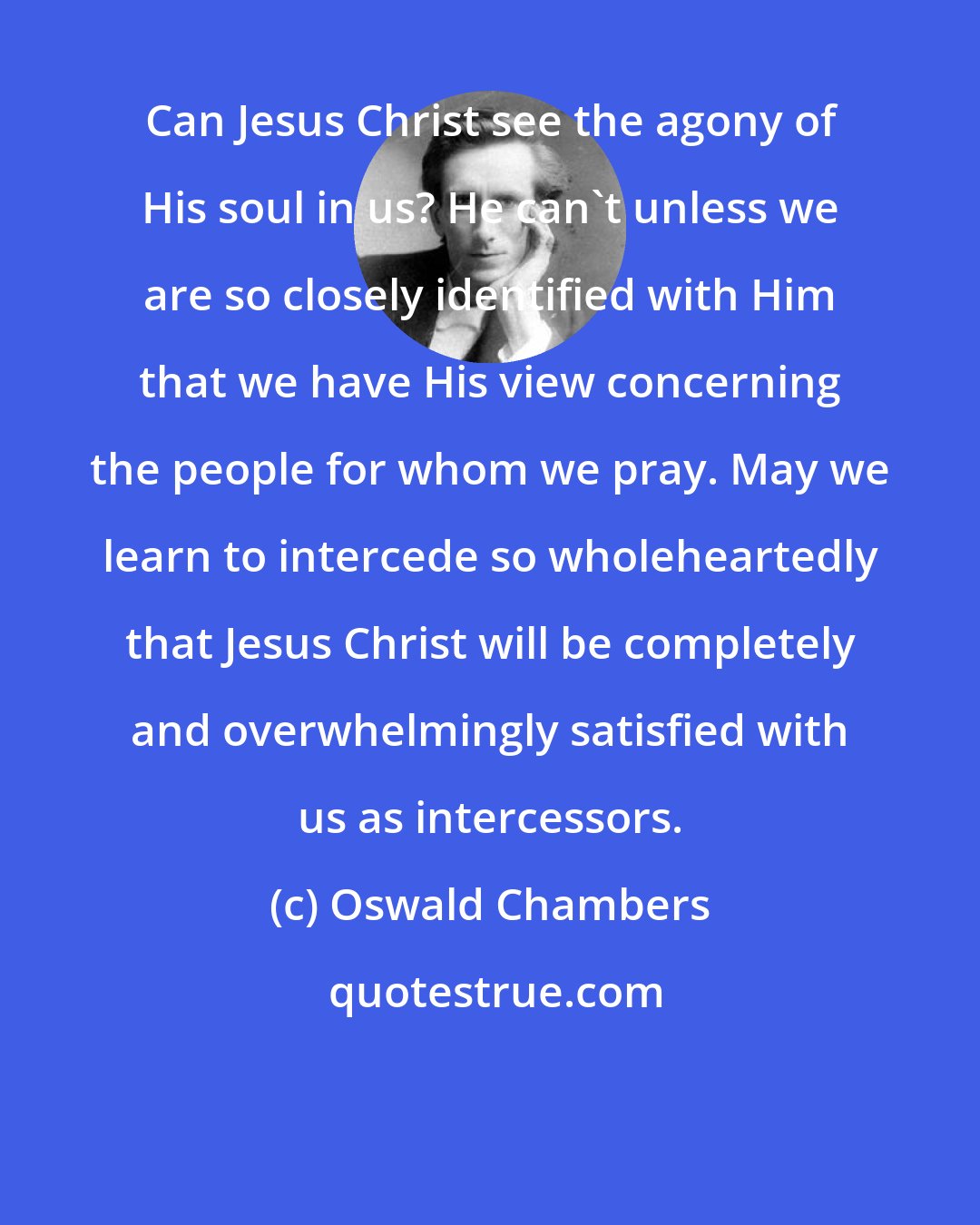 Oswald Chambers: Can Jesus Christ see the agony of His soul in us? He can't unless we are so closely identified with Him that we have His view concerning the people for whom we pray. May we learn to intercede so wholeheartedly that Jesus Christ will be completely and overwhelmingly satisfied with us as intercessors.