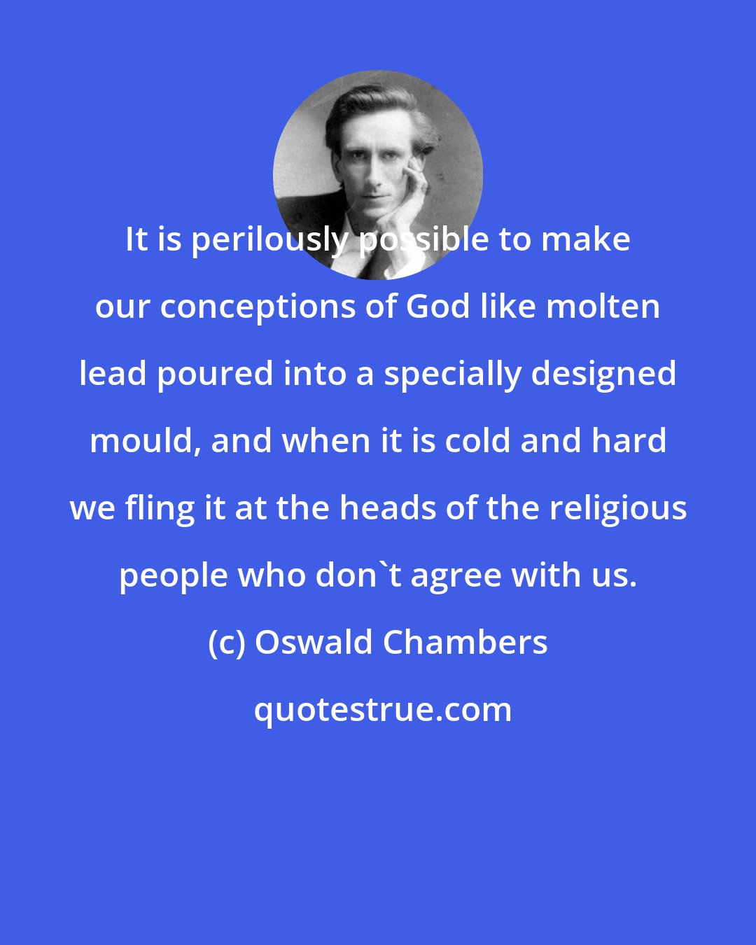 Oswald Chambers: It is perilously possible to make our conceptions of God like molten lead poured into a specially designed mould, and when it is cold and hard we fling it at the heads of the religious people who don't agree with us.