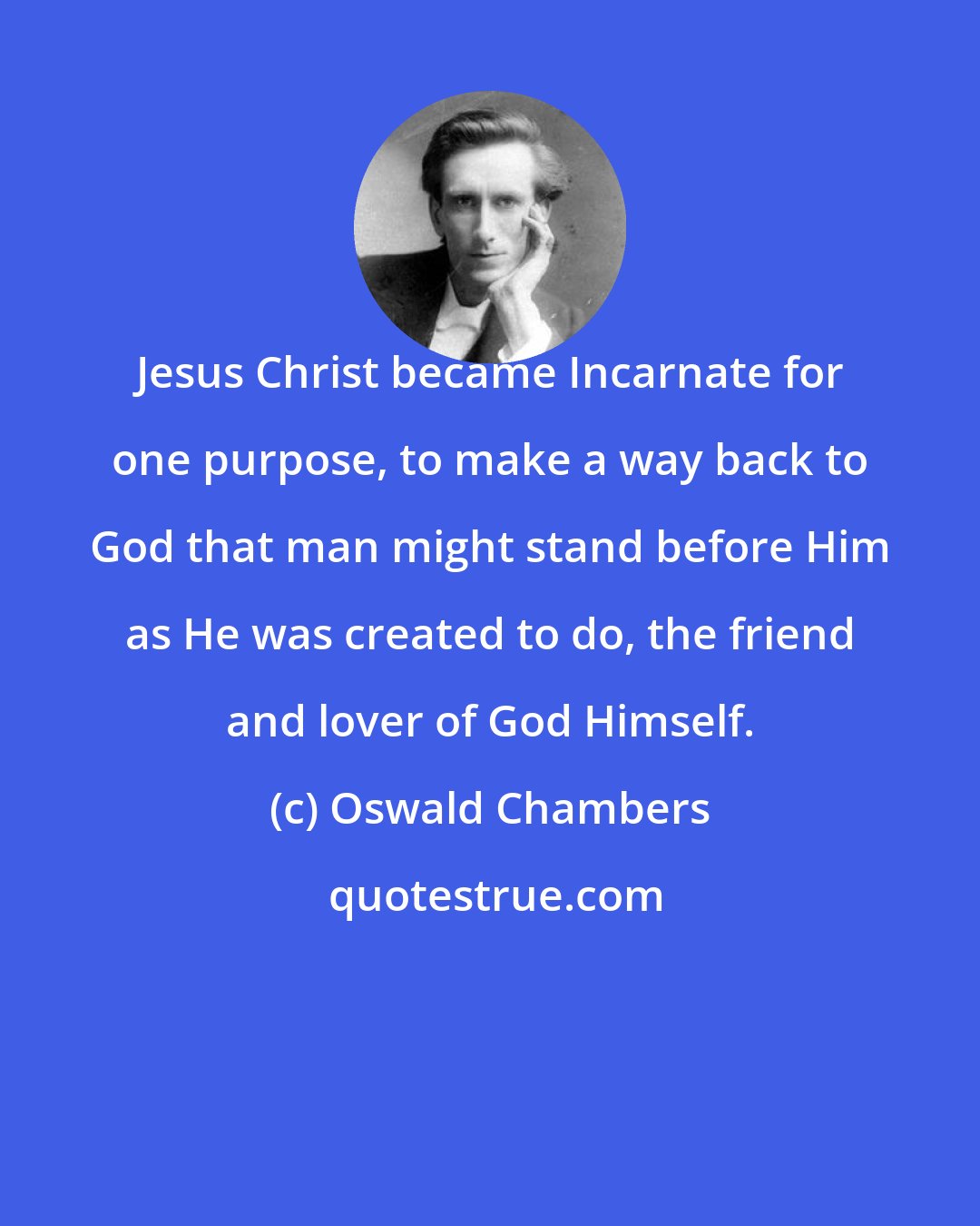 Oswald Chambers: Jesus Christ became Incarnate for one purpose, to make a way back to God that man might stand before Him as He was created to do, the friend and lover of God Himself.