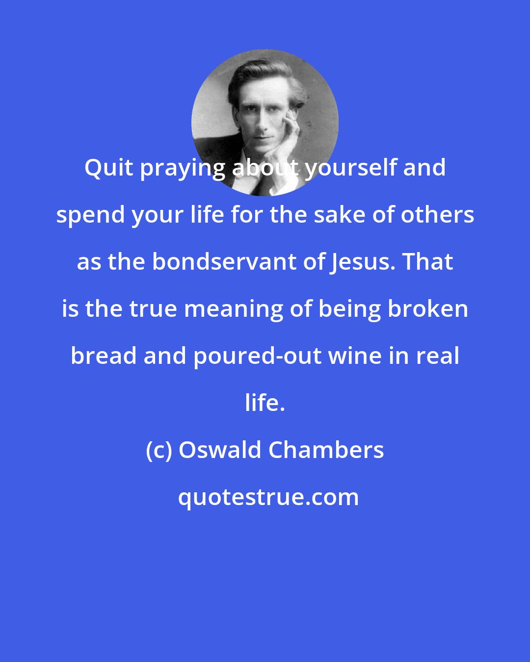 Oswald Chambers: Quit praying about yourself and spend your life for the sake of others as the bondservant of Jesus. That is the true meaning of being broken bread and poured-out wine in real life.