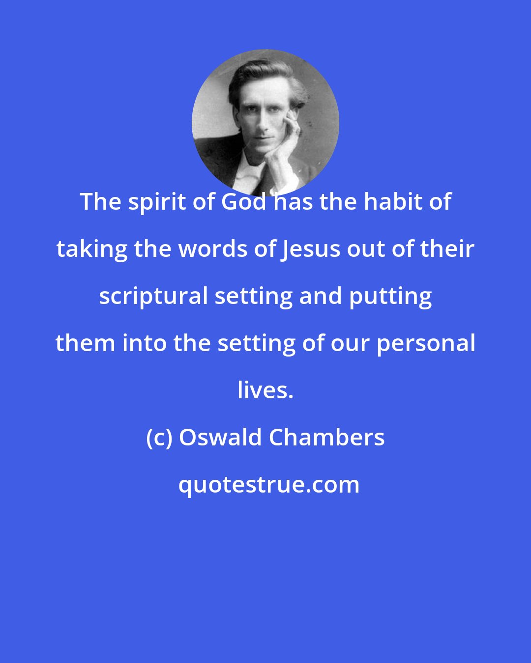 Oswald Chambers: The spirit of God has the habit of taking the words of Jesus out of their scriptural setting and putting them into the setting of our personal lives.