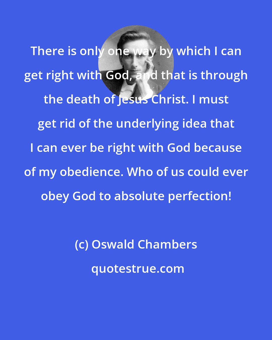 Oswald Chambers: There is only one way by which I can get right with God, and that is through the death of Jesus Christ. I must get rid of the underlying idea that I can ever be right with God because of my obedience. Who of us could ever obey God to absolute perfection!