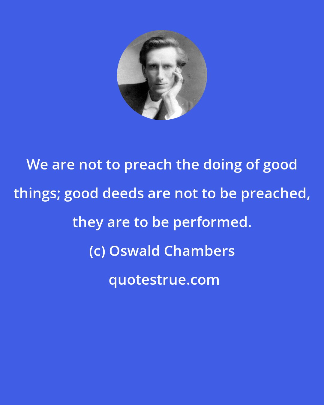 Oswald Chambers: We are not to preach the doing of good things; good deeds are not to be preached, they are to be performed.