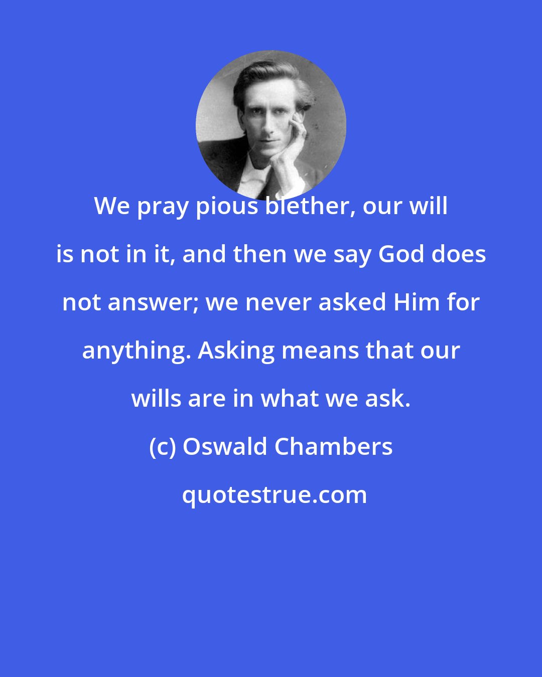 Oswald Chambers: We pray pious blether, our will is not in it, and then we say God does not answer; we never asked Him for anything. Asking means that our wills are in what we ask.
