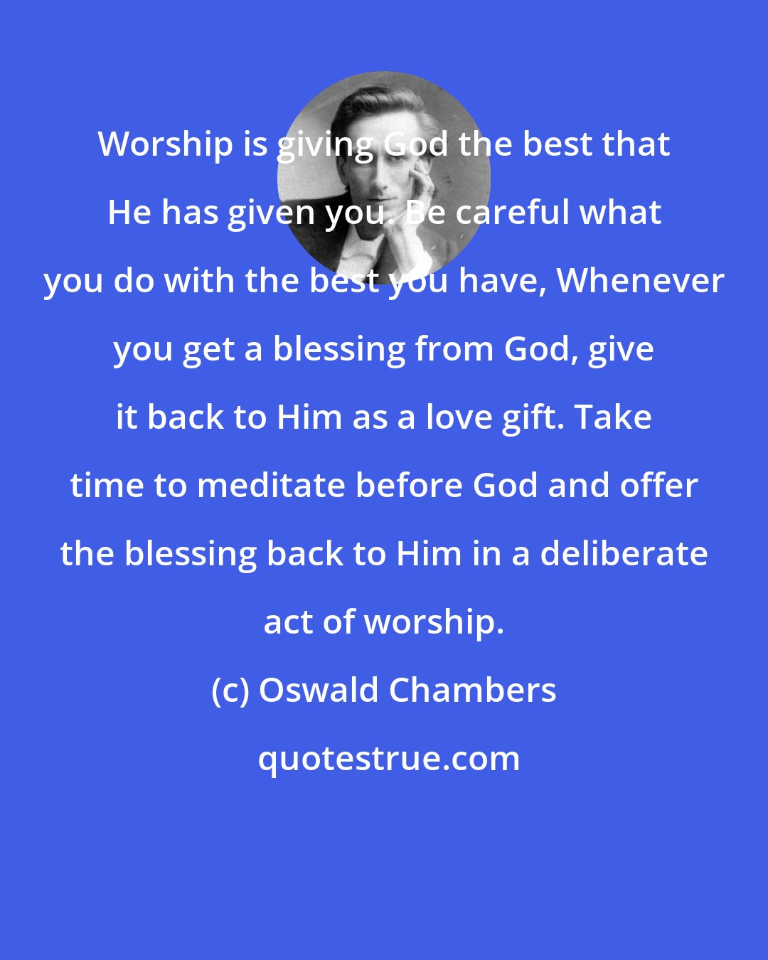 Oswald Chambers: Worship is giving God the best that He has given you. Be careful what you do with the best you have, Whenever you get a blessing from God, give it back to Him as a love gift. Take time to meditate before God and offer the blessing back to Him in a deliberate act of worship.
