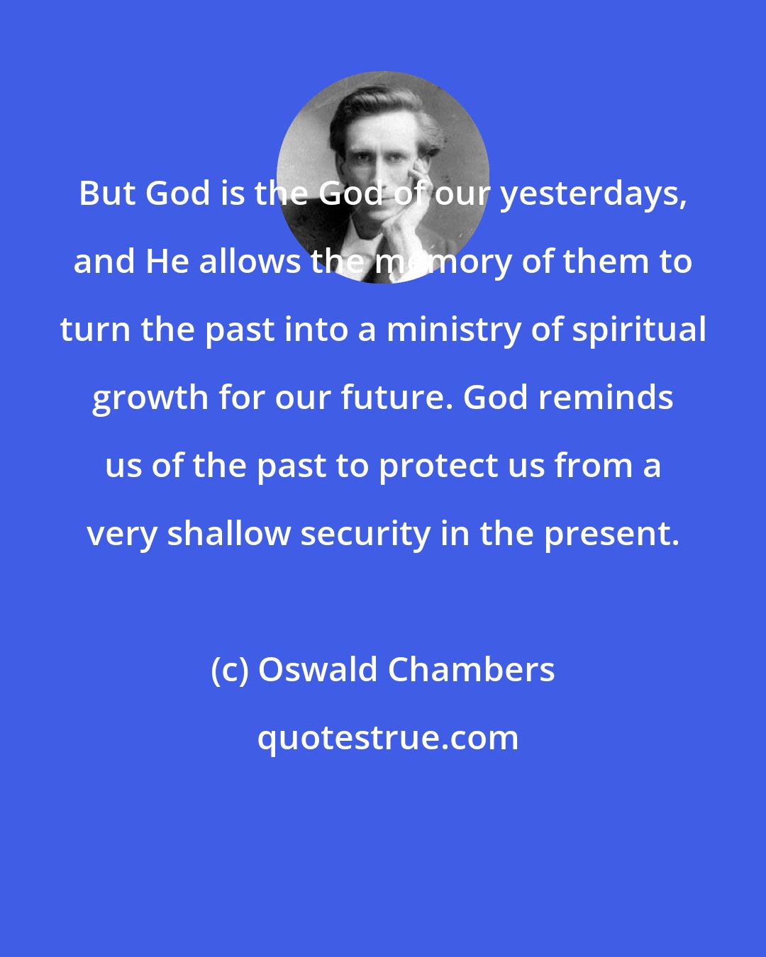 Oswald Chambers: But God is the God of our yesterdays, and He allows the memory of them to turn the past into a ministry of spiritual growth for our future. God reminds us of the past to protect us from a very shallow security in the present.