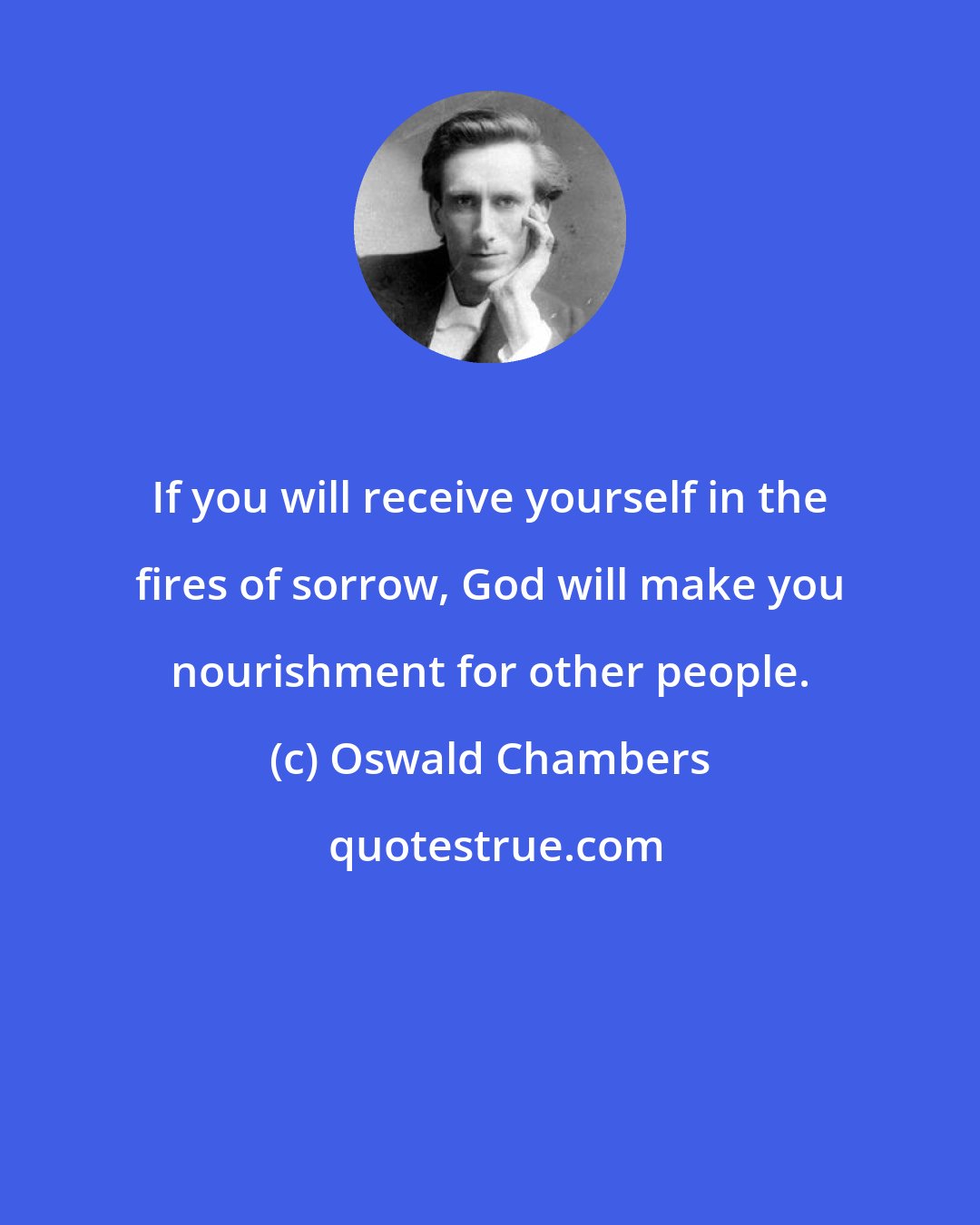 Oswald Chambers: If you will receive yourself in the fires of sorrow, God will make you nourishment for other people.