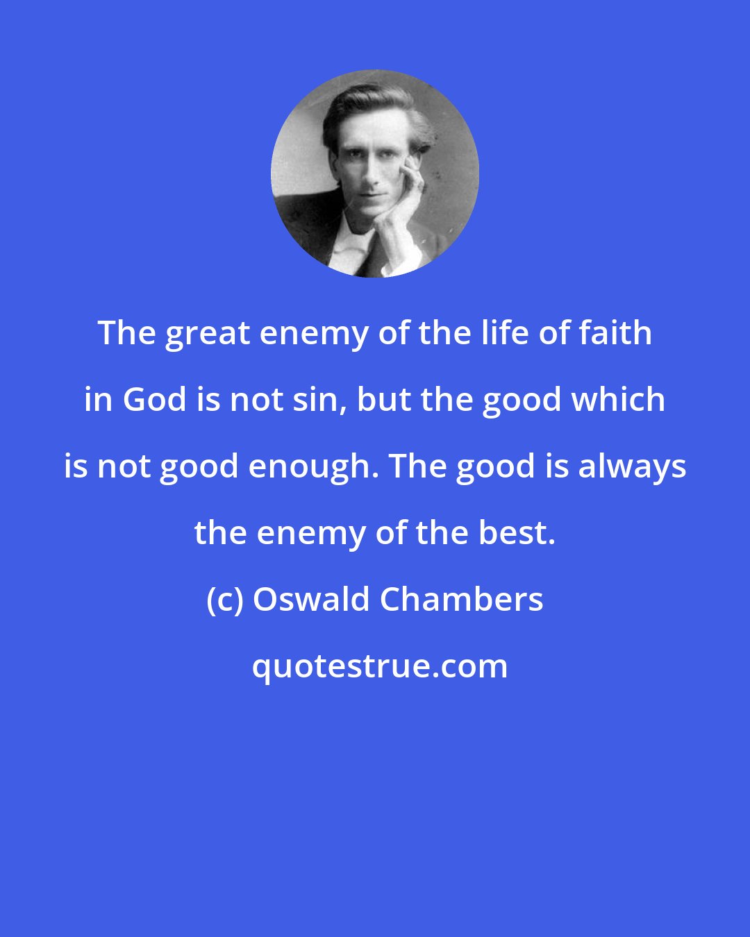 Oswald Chambers: The great enemy of the life of faith in God is not sin, but the good which is not good enough. The good is always the enemy of the best.