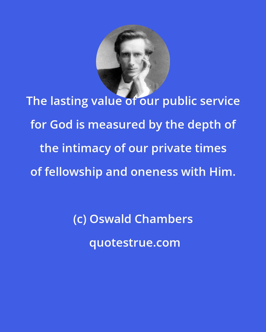 Oswald Chambers: The lasting value of our public service for God is measured by the depth of the intimacy of our private times of fellowship and oneness with Him.