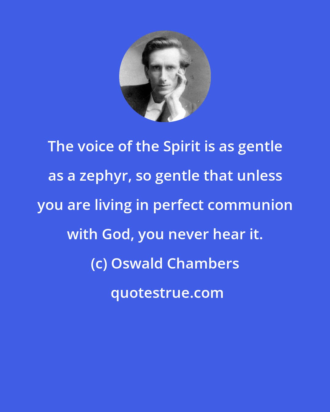 Oswald Chambers: The voice of the Spirit is as gentle as a zephyr, so gentle that unless you are living in perfect communion with God, you never hear it.