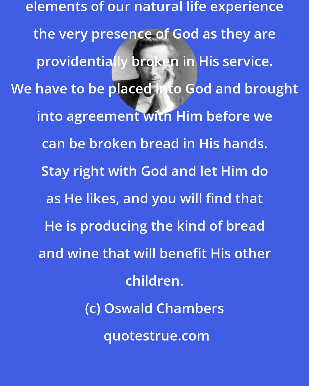 Oswald Chambers: To be a holy person means that the elements of our natural life experience the very presence of God as they are providentially broken in His service. We have to be placed into God and brought into agreement with Him before we can be broken bread in His hands. Stay right with God and let Him do as He likes, and you will find that He is producing the kind of bread and wine that will benefit His other children.
